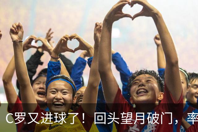 C罗又进球了！回头望月破门，率队3-1大胜，生涯982球破千在望